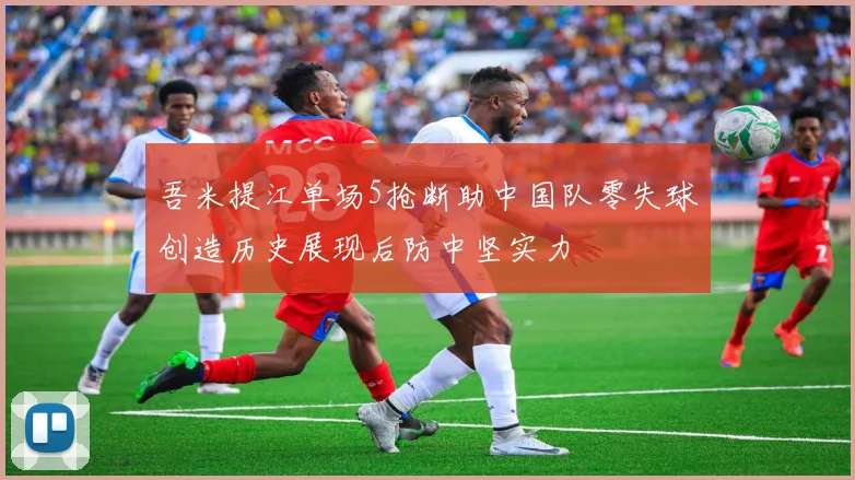 吾米提江单场5抢断助中国队零失球创造历史展现后防中坚实力