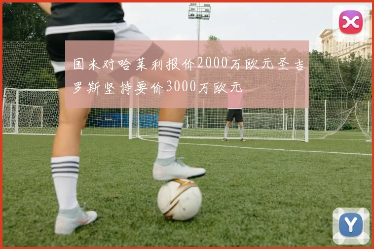 国米对哈莱利报价2000万欧元圣吉罗斯坚持要价3000万欧元
