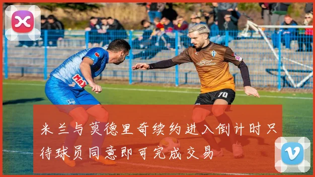 米兰与莫德里奇续约进入倒计时只待球员同意即可完成交易