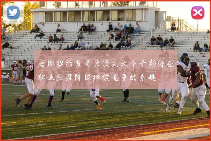 唐斯称约基奇为顶尖大个子期待在职业生涯阶段继续竞争的乐趣
