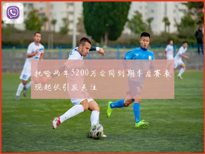托哈两年5200万合同到期季后赛表现起伏引发关注