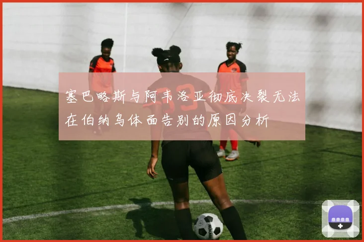 塞巴略斯与阿韦洛亚彻底决裂无法在伯纳乌体面告别的原因分析