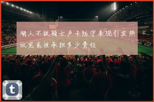 湖人不敌骑士卢卡防守表现引发热议究竟该承担多少责任