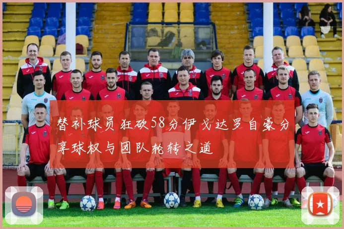 替补球员狂砍58分伊戈达罗自豪分享球权与团队轮转之道