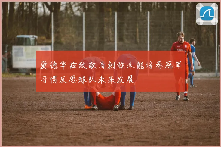 爱德华兹致敬马刺称未能培养冠军习惯反思球队未来发展