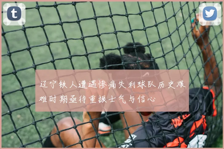 辽宁铁人遭遇惨痛失利球队历史艰难时期亟待重振士气与信心